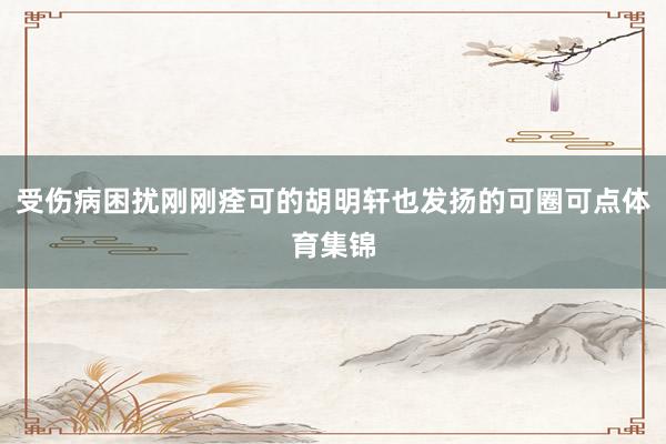 受伤病困扰刚刚痊可的胡明轩也发扬的可圈可点体育集锦