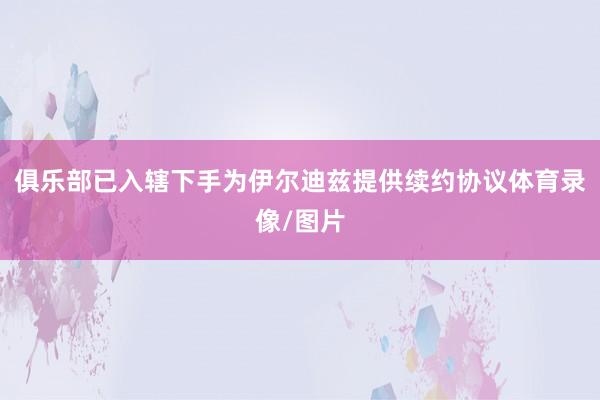 俱乐部已入辖下手为伊尔迪兹提供续约协议体育录像/图片