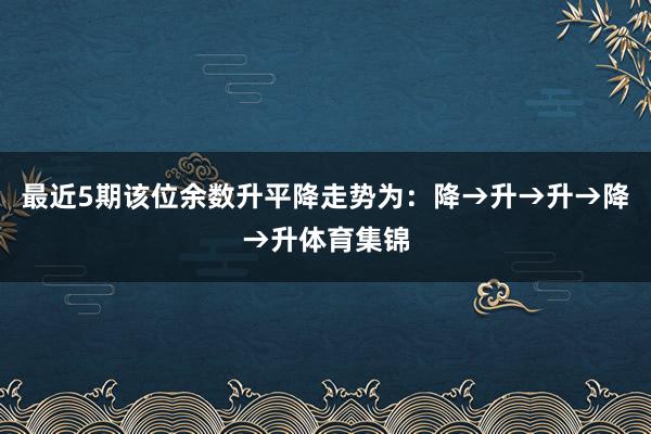 最近5期该位余数升平降走势为：降→升→升→降→升体育集锦