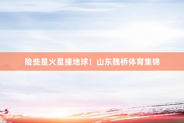 险些是火星撞地球！山东魏桥体育集锦