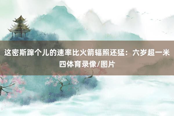 这密斯蹿个儿的速率比火箭辐照还猛：六岁超一米四体育录像/图片