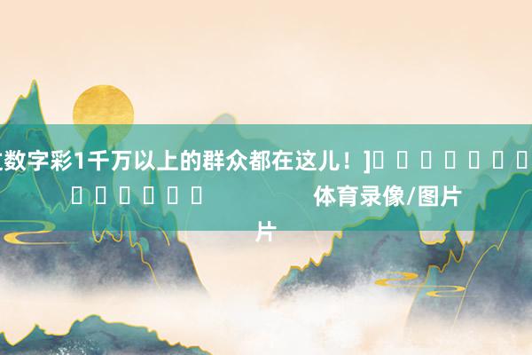 中过数字彩1千万以上的群众都在这儿！]															                体育录像/图片