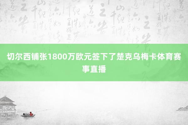 切尔西铺张1800万欧元签下了楚克乌梅卡体育赛事直播
