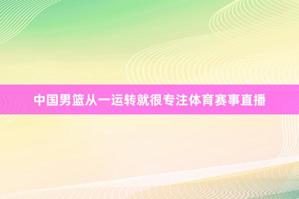 中国男篮从一运转就很专注体育赛事直播