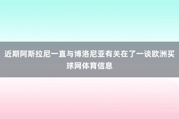 近期阿斯拉尼一直与博洛尼亚有关在了一谈欧洲买球网体育信息