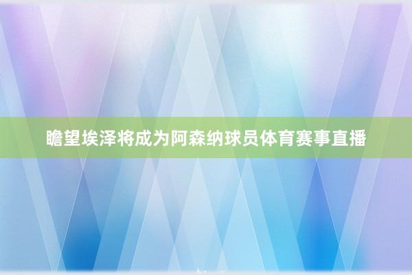 瞻望埃泽将成为阿森纳球员体育赛事直播
