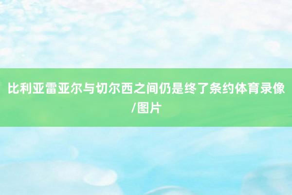 比利亚雷亚尔与切尔西之间仍是终了条约体育录像/图片
