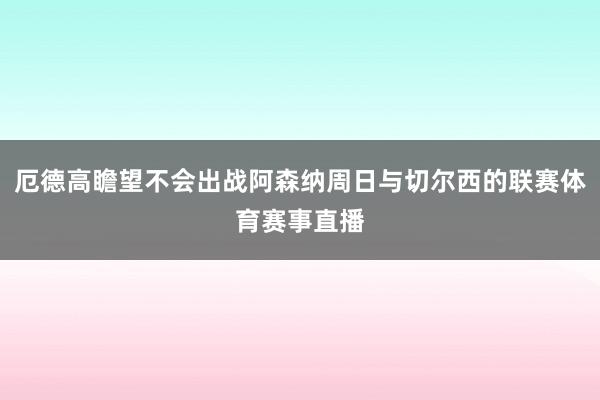 厄德高瞻望不会出战阿森纳周日与切尔西的联赛体育赛事直播