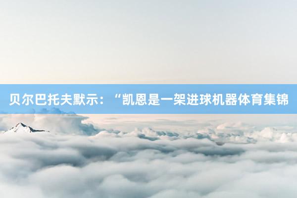 贝尔巴托夫默示：“凯恩是一架进球机器体育集锦