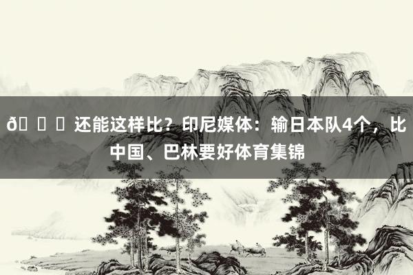 😅还能这样比？印尼媒体：输日本队4个，比中国、巴林要好体育集锦
