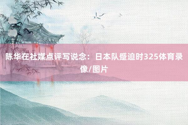 陈华在社媒点评写说念：日本队蹙迫时325体育录像/图片