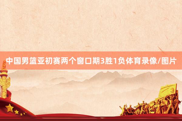 中国男篮亚初赛两个窗口期3胜1负体育录像/图片