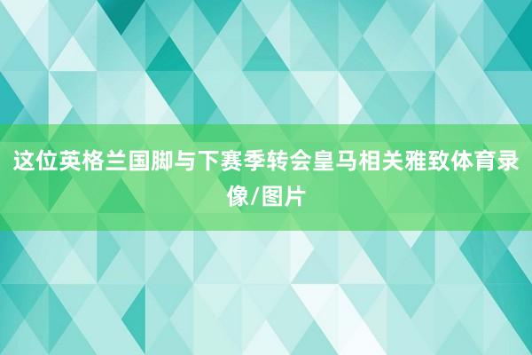 这位英格兰国脚与下赛季转会皇马相关雅致体育录像/图片