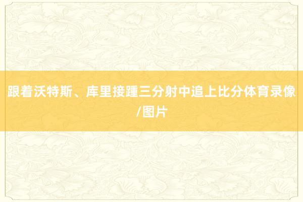 跟着沃特斯、库里接踵三分射中追上比分体育录像/图片