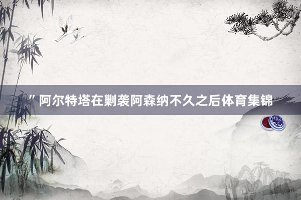 ”阿尔特塔在剿袭阿森纳不久之后体育集锦