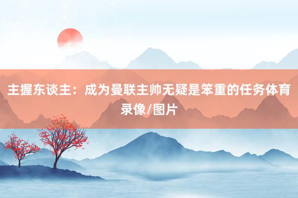 主握东谈主：成为曼联主帅无疑是笨重的任务体育录像/图片