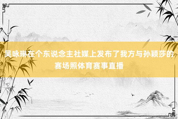 吴咏琳在个东说念主社媒上发布了我方与孙颖莎的赛场照体育赛事直播