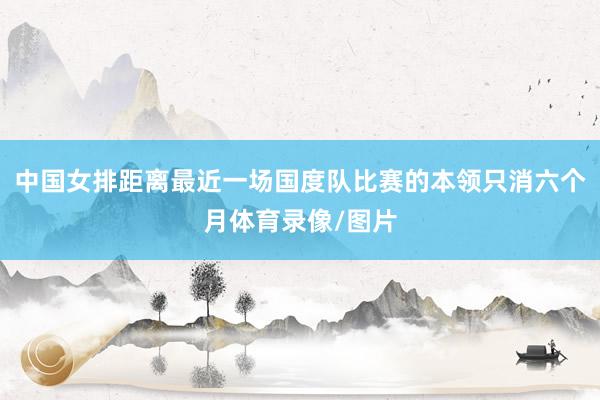 中国女排距离最近一场国度队比赛的本领只消六个月体育录像/图片