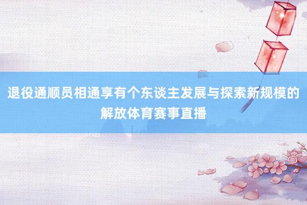 退役通顺员相通享有个东谈主发展与探索新规模的解放体育赛事直播