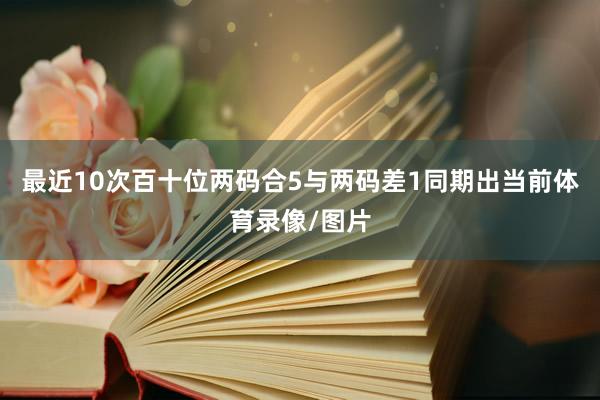 最近10次百十位两码合5与两码差1同期出当前体育录像/图片