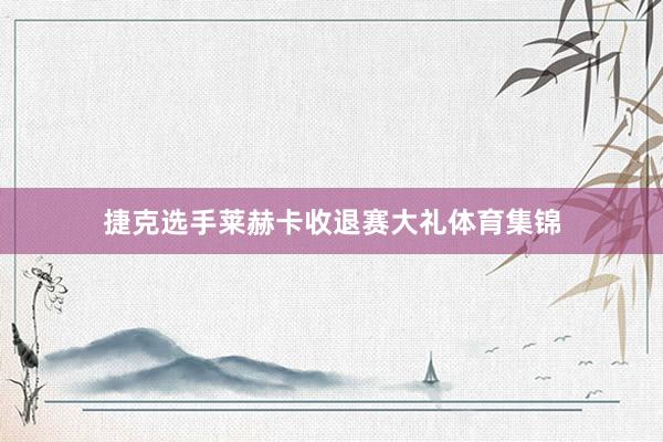捷克选手莱赫卡收退赛大礼体育集锦