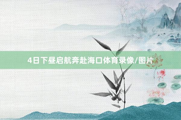 4日下昼启航奔赴海口体育录像/图片