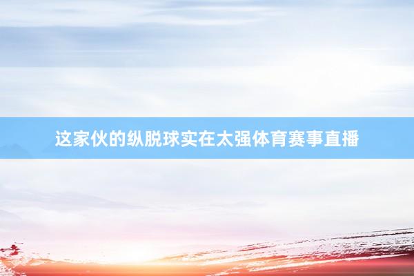 这家伙的纵脱球实在太强体育赛事直播