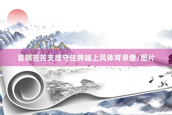 首钢苦苦支捏守住跨越上风体育录像/图片