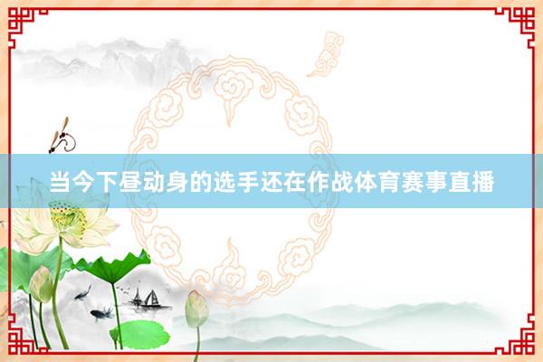 当今下昼动身的选手还在作战体育赛事直播