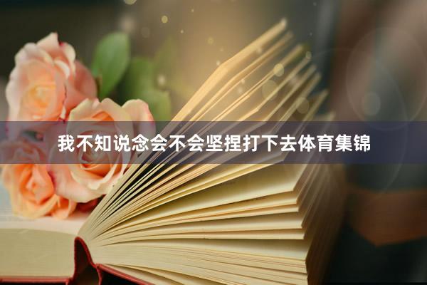 我不知说念会不会坚捏打下去体育集锦