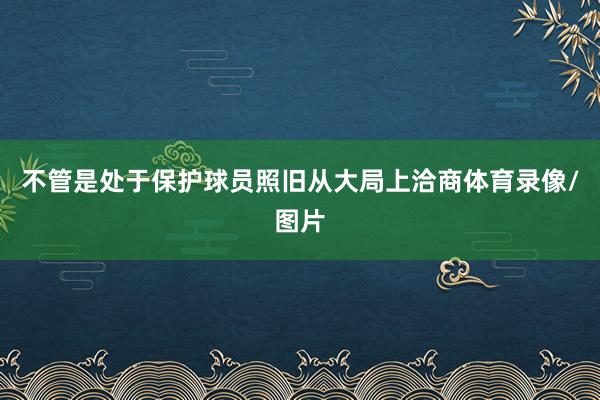 不管是处于保护球员照旧从大局上洽商体育录像/图片