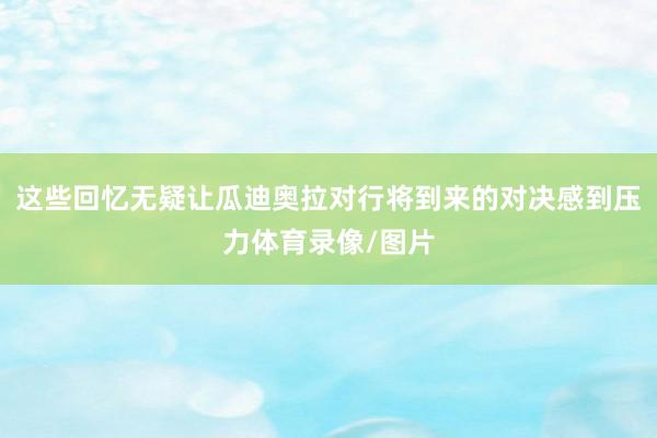 这些回忆无疑让瓜迪奥拉对行将到来的对决感到压力体育录像/图片