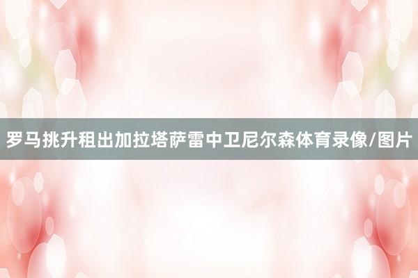 罗马挑升租出加拉塔萨雷中卫尼尔森体育录像/图片