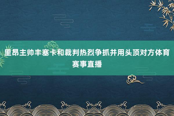 里昂主帅丰塞卡和裁判热烈争抓并用头顶对方体育赛事直播