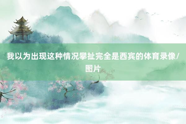 我以为出现这种情况攀扯完全是西宾的体育录像/图片