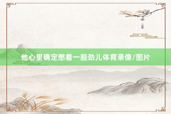 他心里确定憋着一股劲儿体育录像/图片