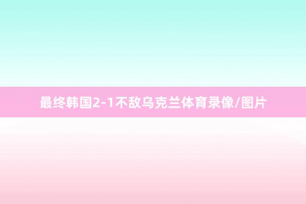 最终韩国2-1不敌乌克兰体育录像/图片
