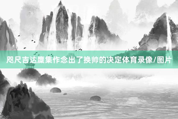 咫尺吉达麇集作念出了换帅的决定体育录像/图片