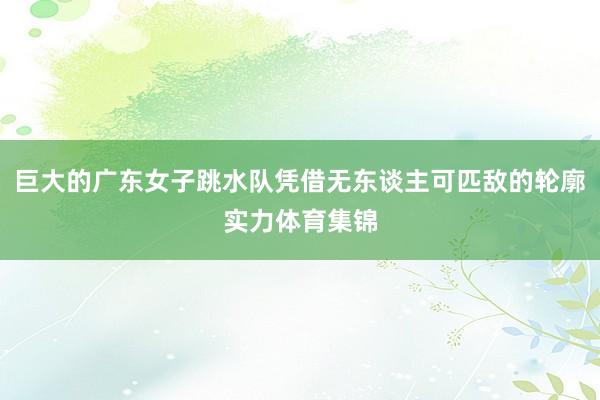 巨大的广东女子跳水队凭借无东谈主可匹敌的轮廓实力体育集锦