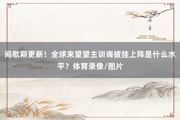 间歇期更新！全球来望望主训诲披挂上阵是什么水平？体育录像/图片
