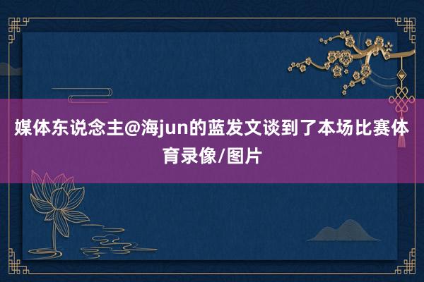 媒体东说念主@海jun的蓝发文谈到了本场比赛体育录像/图片