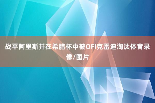 战平阿里斯并在希腊杯中被OFI克雷迪淘汰体育录像/图片