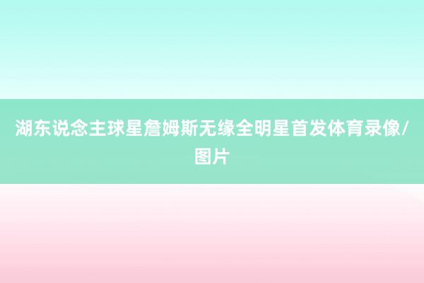 湖东说念主球星詹姆斯无缘全明星首发体育录像/图片