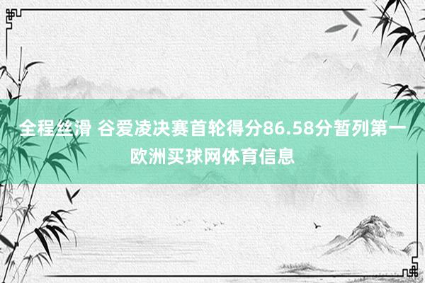 全程丝滑 谷爱凌决赛首轮得分86.58分暂列第一欧洲买球网体育信息