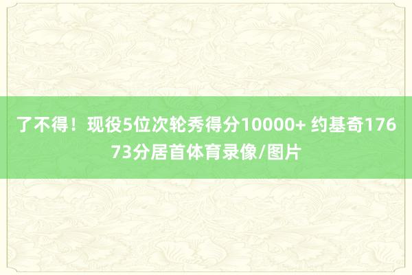 了不得！现役5位次轮秀得分10000+ 约基奇17673分居首体育录像/图片