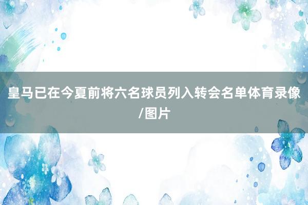 皇马已在今夏前将六名球员列入转会名单体育录像/图片